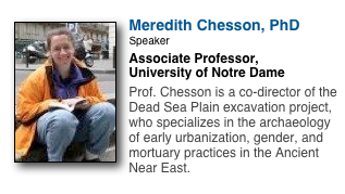 ￼
Meredith Chesson, PhD
Speaker
Associate Professor,
University of Notre Dame

Prof. Chesson is a co-director of the Dead Sea Plain excavation project, who specializes in the archaeology of early urbanization, gender, and mortuary practices in the Ancient Near East.