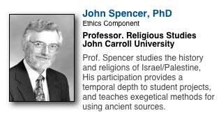 ￼
John Spencer, PhD
Ethics Component
Professor. Religious Studies
John Carroll University

Prof. Spencer studies the history and religions of Israel/Palestine,  His participation provides a temporal depth to student projects, and teaches exegetical methods for using ancient sources.
