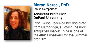 ￼
Morag Kersel, PhD
Ethics Component
Assistant Professor
DePaul University

Prof. Kersel received her doctorate from Cambridge, studying the illicit antiquities market.  She is one of the ethics speakers for the Summer program.