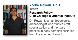 ￼
Yorke Rowan, PhD
Speaker
Research Fellow
U. of Chicago’s Oriental Institute

Dr. Rowan is an anthropological archaeologist who studies craft specialization and mortuary practice in early complex societies from the southern Levant. 