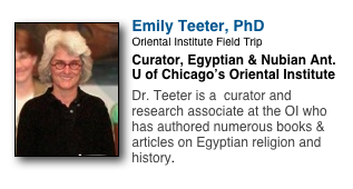 ￼
Emily Teeter, PhD
Oriental Institute Field Trip
Curator, Egyptian & Nubian Ant.
U of Chicago’s Oriental Institute

Dr. Teeter is a  curator and research associate at the OI who has authored numerous books & articles on Egyptian religion and history.