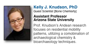 ￼
Kelly J. Knudson, PhD
Guest Scientist [Bone Chemisrty]
Assistant Professor
Arizona State University

Prof. Knudson’s Andean research focuses on residential mobility patterns, utilizing a comobination of archaeological chemistry & bioarchaeology techniques.