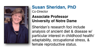￼
Susan Sheridan, PhD
Co-Director
Associate Professor
University of Notre Dame

Sheridan’s research foci include analysis of ancient diet & disease w/particular interest in childhood health/adaptability, occupational stress, & female reproductive status.