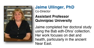 ￼
Jaime Ullinger, PhD
Co-Director
Assistant Professor
Quinnipiac University

Jaime completed her doctoral study using the Bab edh-Dhra’ collection.  Her work focuses on diet and health, particularly in the ancient Near East.  
