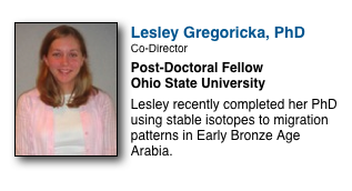 ￼

Lesley Gregoricka, PhD
Co-Director
Post-Doctoral Fellow
Ohio State University

Lesley recently completed her PhD using stable isotopes to migration patterns in Early Bronze Age  Arabia.  