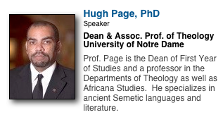 ￼
Hugh Page, PhD
Speaker
Dean & Assoc. Prof. of Theology
University of Notre Dame

Prof. Page is the Dean of First Year of Studies and a professor in the Departments of Theology as well as Africana Studies.  He specializes in ancient Semetic languages and literature.
