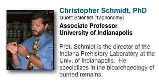 ￼
Christopher Schmidt, PhD
Guest Scientist [Taphonomy]
Associate Professor
University of Indianapolis

Prof. Schmidt is the director of the Indiana Prehistory Laboratory at the Univ. of Indianapolis.  He specializes in the bioarchaeology of burned remains.